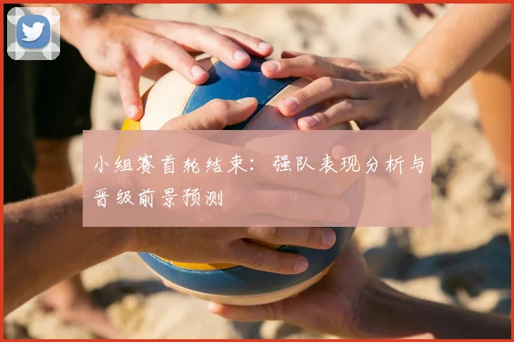 小组赛首轮结束：强队表现分析与晋级前景预测