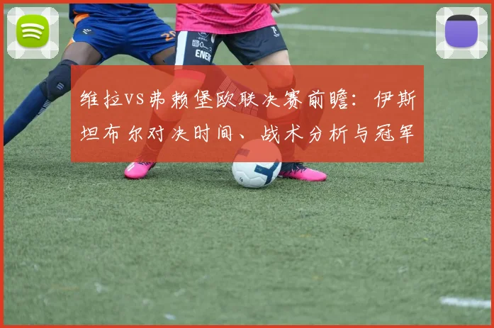 维拉vs弗赖堡欧联决赛前瞻:伊斯坦布尔对决时间、战术分析与冠军预测全解析