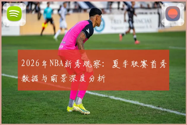 2026年NBA新秀观察：夏季联赛首秀数据与前景深度分析