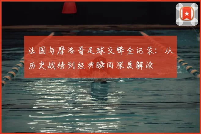 法国与摩洛哥足球交锋全记录：从历史战绩到经典瞬间深度解读