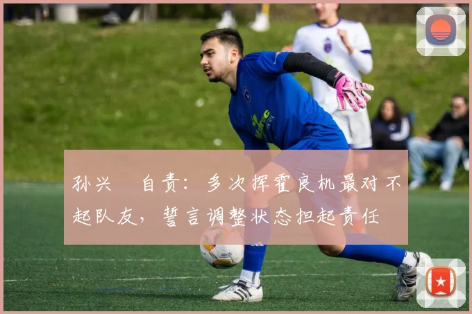 孙兴慜自责:多次挥霍良机最对不起队友,誓言调整状态担起责任