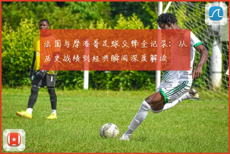 法国与摩洛哥足球交锋全记录：从历史战绩到经典瞬间深度解读