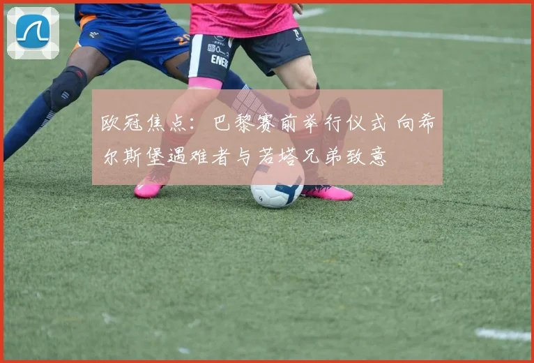 欧冠焦点：巴黎赛前举行仪式 向希尔斯堡遇难者与若塔兄弟致意