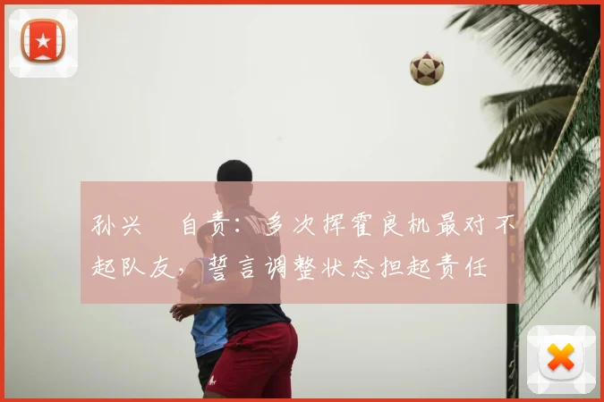 孙兴慜自责：多次挥霍良机最对不起队友，誓言调整状态担起责任
